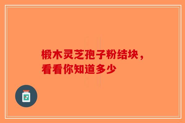 椴木灵芝孢子粉结块，看看你知道多少