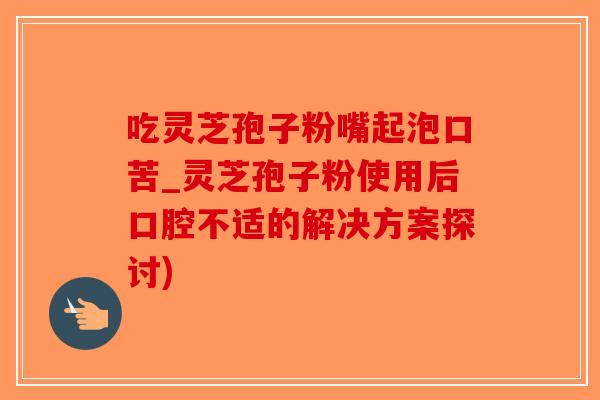 吃灵芝孢子粉嘴起泡口苦_灵芝孢子粉使用后口腔不适的解决方案探讨)