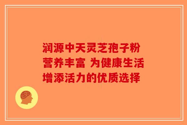 润源中天灵芝孢子粉 营养丰富 为健康生活增添活力的优质选择