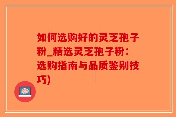 如何选购好的灵芝孢子粉_精选灵芝孢子粉：选购指南与品质鉴别技巧)