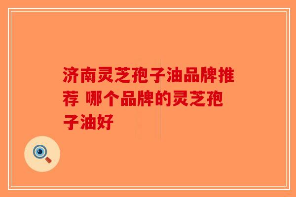 济南灵芝孢子油品牌推荐 哪个品牌的灵芝孢子油好