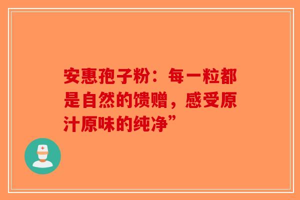 安惠孢子粉：每一粒都是自然的馈赠，感受原汁原味的纯净”