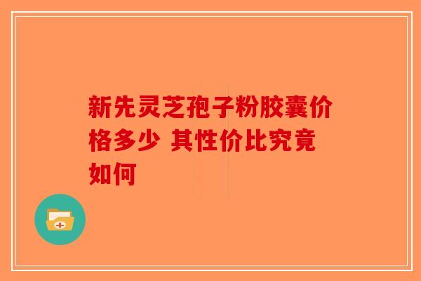 新先灵芝孢子粉胶囊价格多少 其性价比究竟如何