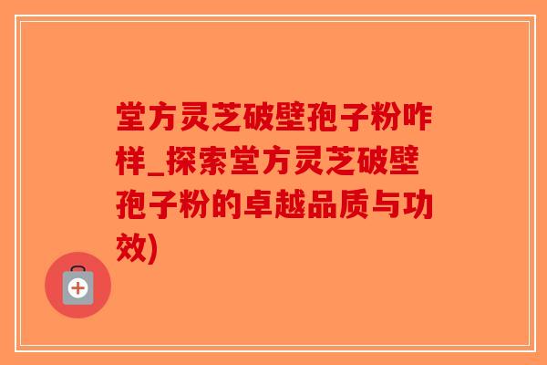 堂方灵芝破壁孢子粉咋样_探索堂方灵芝破壁孢子粉的卓越品质与功效)