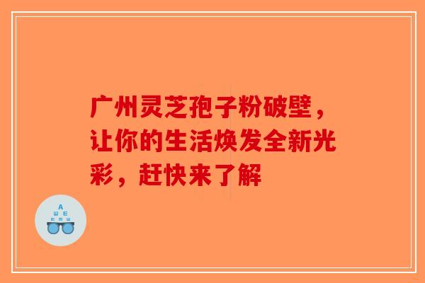 广州灵芝孢子粉破壁，让你的生活焕发全新光彩，赶快来了解