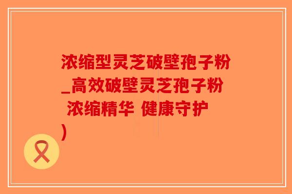 浓缩型灵芝破壁孢子粉_高效破壁灵芝孢子粉 浓缩精华 健康守护)