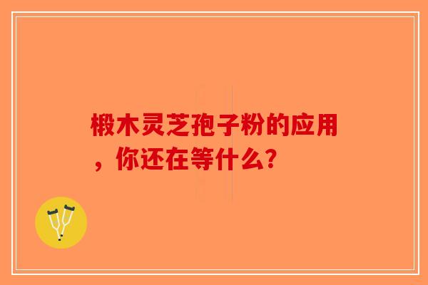 椴木灵芝孢子粉的应用，你还在等什么？