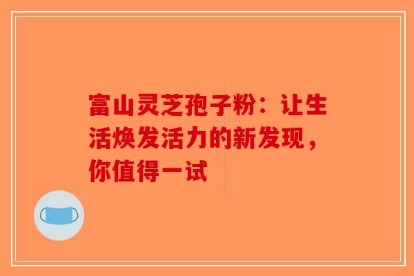 富山灵芝孢子粉：让生活焕发活力的新发现，你值得一试