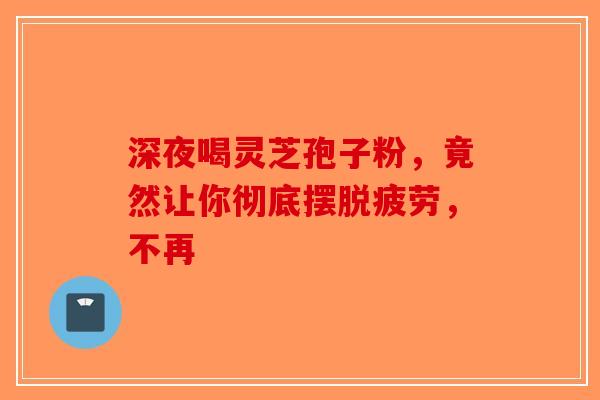 深夜喝灵芝孢子粉，竟然让你彻底摆脱疲劳，不再