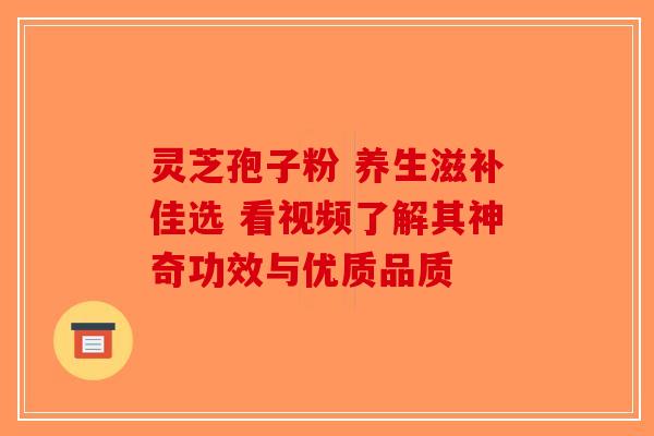灵芝孢子粉 养生滋补佳选 看视频了解其神奇功效与优质品质