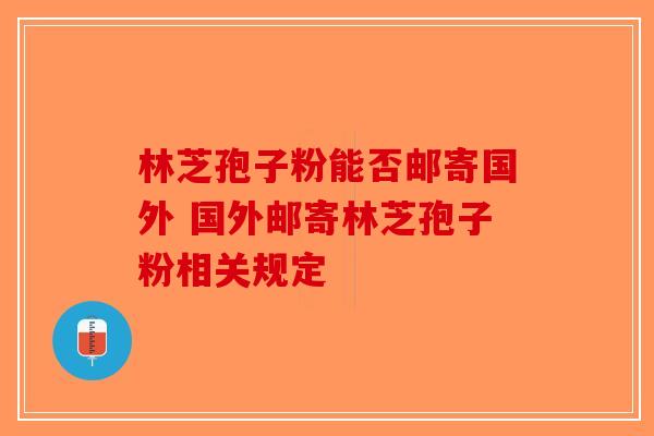 林芝孢子粉能否邮寄国外 国外邮寄林芝孢子粉相关规定