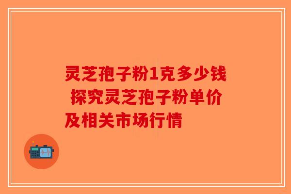 灵芝孢子粉1克多少钱 探究灵芝孢子粉单价及相关市场行情