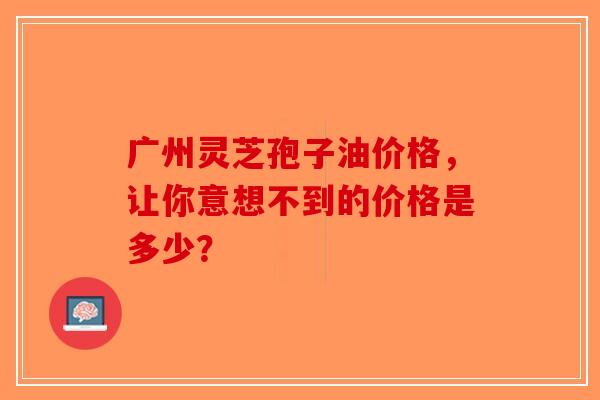广州灵芝孢子油价格，让你意想不到的价格是多少？
