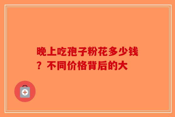 晚上吃孢子粉花多少钱？不同价格背后的大