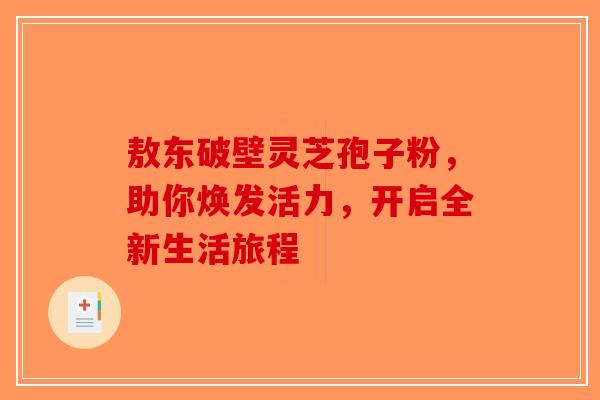敖东破壁灵芝孢子粉，助你焕发活力，开启全新生活旅程