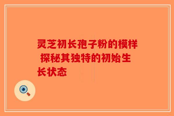灵芝初长孢子粉的模样 探秘其独特的初始生长状态