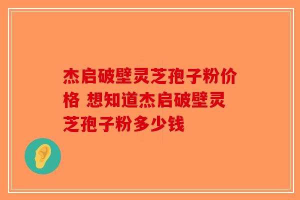 杰启破壁灵芝孢子粉价格 想知道杰启破壁灵芝孢子粉多少钱