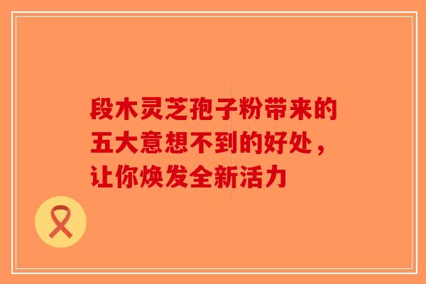 段木灵芝孢子粉带来的五大意想不到的好处，让你焕发全新活力