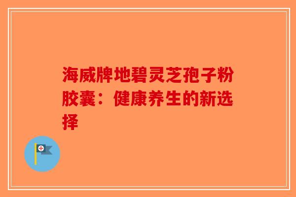 海威牌地碧灵芝孢子粉胶囊：健康养生的新选择