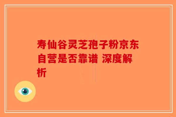 寿仙谷灵芝孢子粉京东自营是否靠谱 深度解析