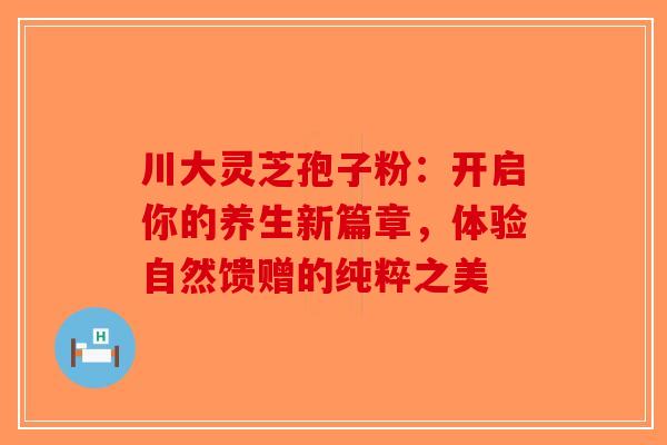 川大灵芝孢子粉：开启你的养生新篇章，体验自然馈赠的纯粹之美