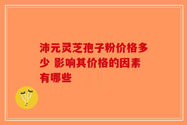 沛元灵芝孢子粉价格多少 影响其价格的因素有哪些