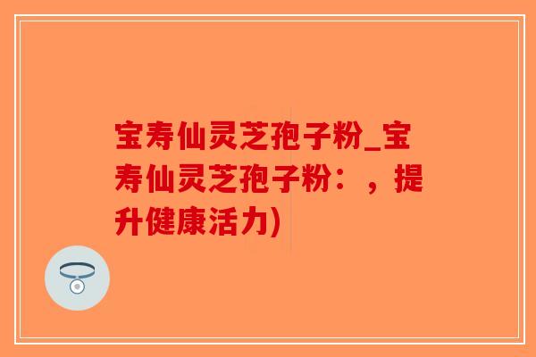 宝寿仙灵芝孢子粉_宝寿仙灵芝孢子粉：，提升健康活力)