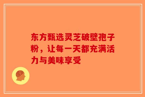 东方甄选灵芝破壁孢子粉，让每一天都充满活力与美味享受