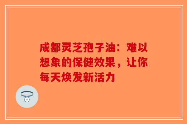 成都灵芝孢子油：难以想象的保健效果，让你每天焕发新活力