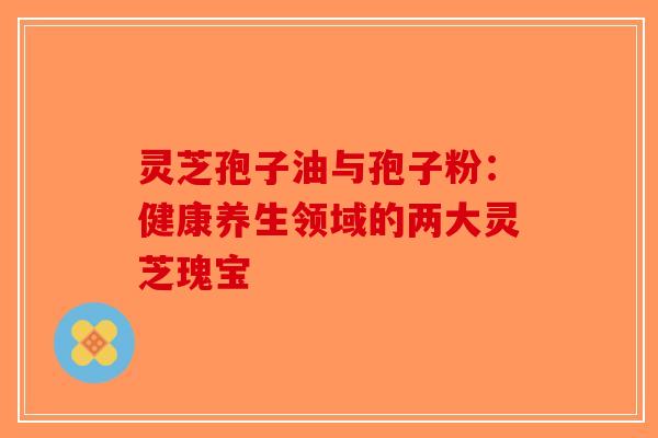 灵芝孢子油与孢子粉：健康养生领域的两大灵芝瑰宝
