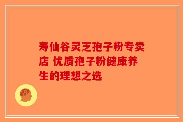 寿仙谷灵芝孢子粉专卖店 优质孢子粉健康养生的理想之选