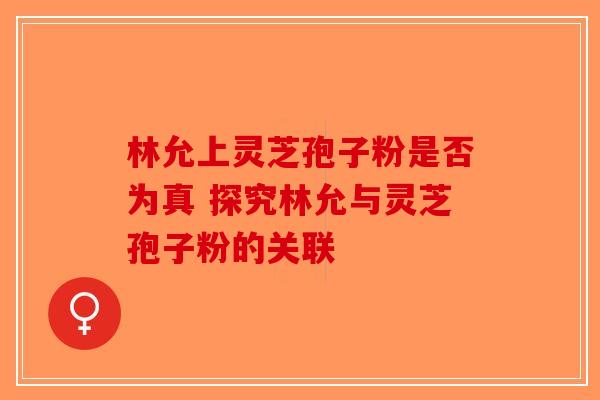 林允上灵芝孢子粉是否为真 探究林允与灵芝孢子粉的关联