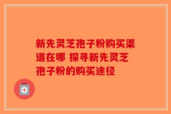 新先灵芝孢子粉购买渠道在哪 探寻新先灵芝孢子粉的购买途径