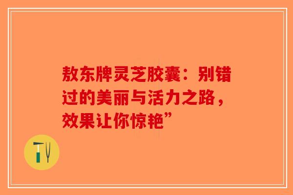 敖东牌灵芝胶囊：别错过的美丽与活力之路，效果让你惊艳”