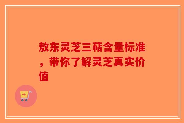 敖东灵芝三萜含量标准，带你了解灵芝真实价值