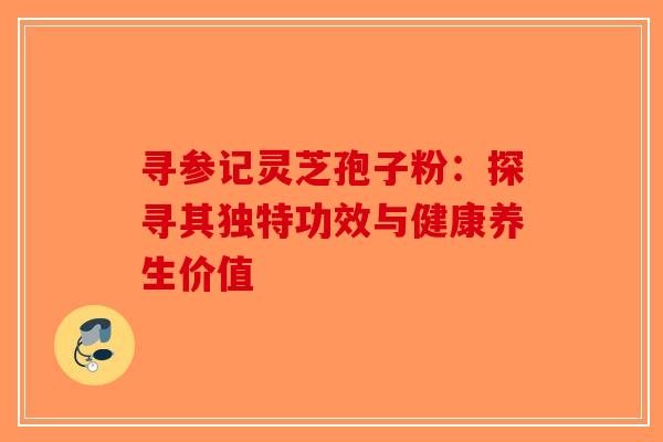 寻参记灵芝孢子粉：探寻其独特功效与健康养生价值
