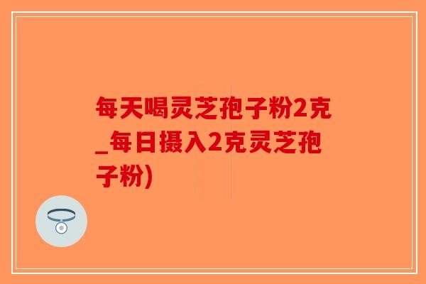 每天喝灵芝孢子粉2克_每日摄入2克灵芝孢子粉)