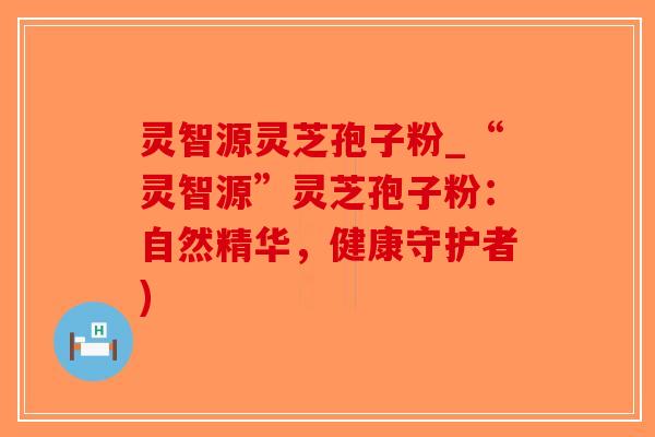 灵智源灵芝孢子粉_“灵智源”灵芝孢子粉：自然精华，健康守护者)