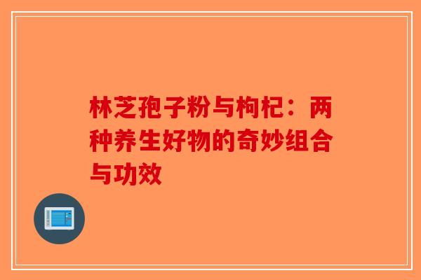 林芝孢子粉与枸杞：两种养生好物的奇妙组合与功效