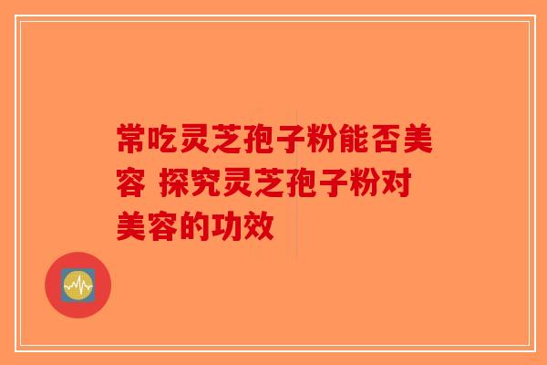 常吃灵芝孢子粉能否美容 探究灵芝孢子粉对美容的功效