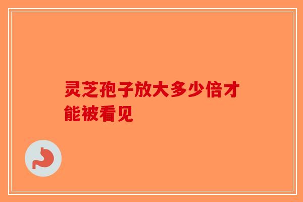 灵芝孢子放大多少倍才能被看见