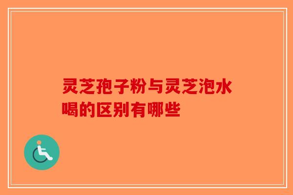 灵芝孢子粉与灵芝泡水喝的区别有哪些