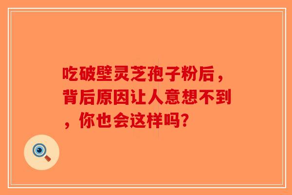 吃破壁灵芝孢子粉后，背后原因让人意想不到，你也会这样吗？