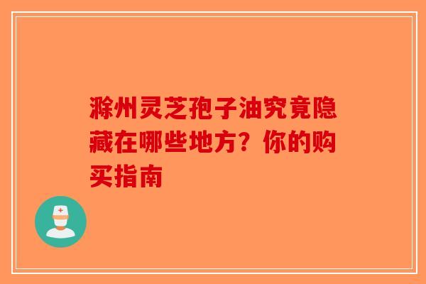 滁州灵芝孢子油究竟隐藏在哪些地方？你的购买指南