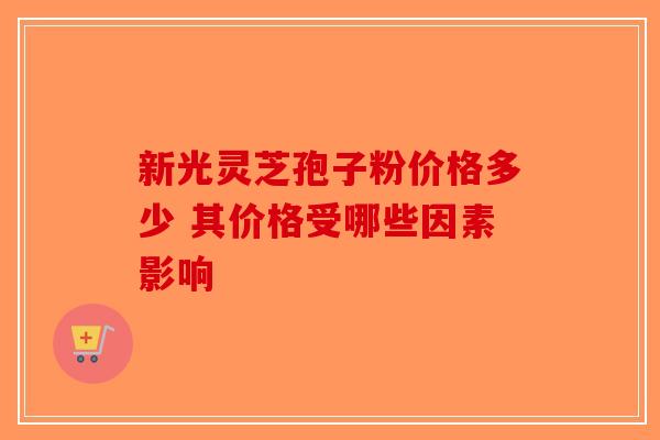 新光灵芝孢子粉价格多少 其价格受哪些因素影响