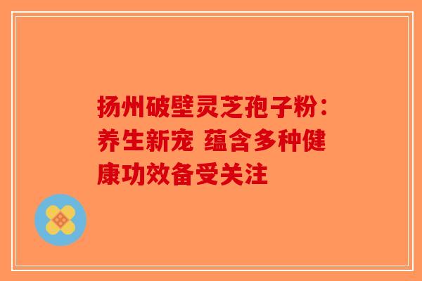 扬州破壁灵芝孢子粉：养生新宠 蕴含多种健康功效备受关注