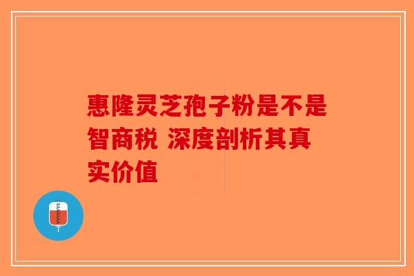 惠隆灵芝孢子粉是不是智商税 深度剖析其真实价值