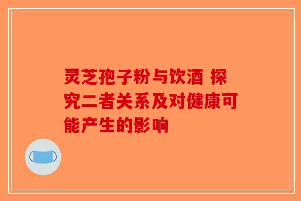 灵芝孢子粉与饮酒 探究二者关系及对健康可能产生的影响