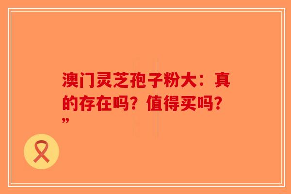 澳门灵芝孢子粉大：真的存在吗？值得买吗？”