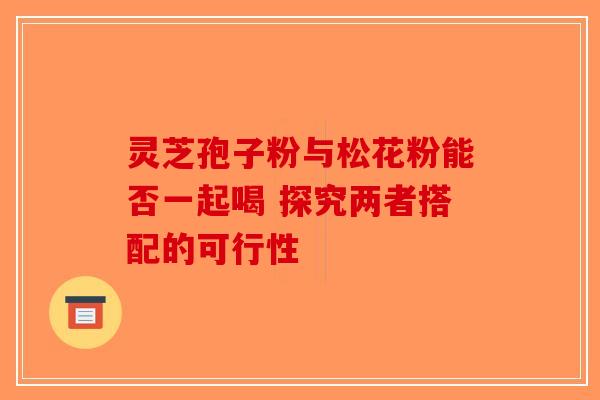 灵芝孢子粉与松花粉能否一起喝 探究两者搭配的可行性